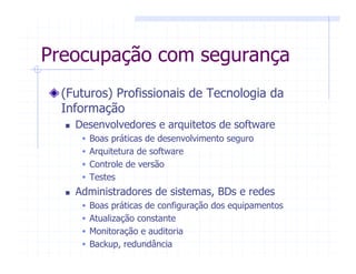 Preocupação com segurança
(Futuros) Profissionais de Tecnologia da
Informação
Desenvolvedores e arquitetos de software
Boas práticas de desenvolvimento seguro
Arquitetura de software
Controle de versão
Testes
Administradores de sistemas, BDs e redes
Boas práticas de configuração dos equipamentos
Atualização constante
Monitoração e auditoria
Backup, redundância
 