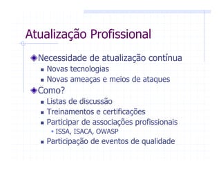 Atualização Profissional
Necessidade de atualização contínua
Novas tecnologias
Novas ameaças e meios de ataques
Como?
Listas de discussão
Treinamentos e certificações
Participar de associações profissionais
ISSA, ISACA, OWASP
Participação de eventos de qualidade
 