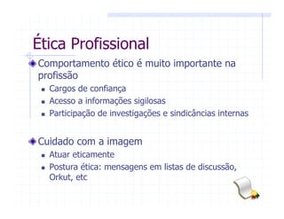 Ética Profissional
Comportamento ético é muito importante na
profissão
Cargos de confiança
Acesso a informações sigilosas
Participação de investigações e sindicâncias internas
Cuidado com a imagem
Atuar eticamente
Postura ética: mensagens em listas de discussão,
Orkut, etc
 