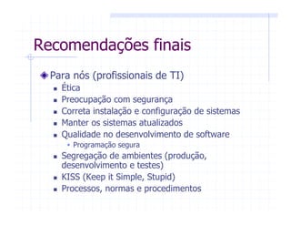 Recomendações finais
Para nós (profissionais de TI)
Ética
Preocupação com segurança
Correta instalação e configuração de sistemas
Manter os sistemas atualizados
Qualidade no desenvolvimento de software
Programação segura
Segregação de ambientes (produção,
desenvolvimento e testes)
KISS (Keep it Simple, Stupid)
Processos, normas e procedimentos
 