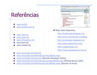 Referências
www.cert.br
www.modulo.com.br
www.cert.org
www.sans.org
www.infosyssec.com
www.issa.org
www.owasp.org
www.microsoft.com/security
www.microsoft.com/technet/security/default.mspx
msdn.microsoft.com/security (Security Developer Center)
msdn.microsoft.com/security/securecode/default.aspx (Writing Secure Code)
www.microsoft.com/athome/security/default.mspx (Security at home)
Blogs sobre Segurança
http://frankmash.blogspot.com
http://www.sysinternals.com/blog
http://anchisesbr.blogspot.com
http://sdias.spaces.live.com/
http://wagnerelias.com
http://www.paesdebarros.com.br
 