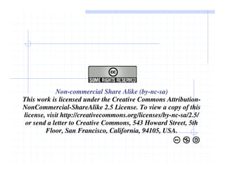 Non-commercial Share Alike (by-nc-sa)
This work is licensed under the Creative Commons Attribution-
NonCommercial-ShareAlike 2.5 License. To view a copy of this
license, visit http://creativecommons.org/licenses/by-nc-sa/2.5/
or send a letter to Creative Commons, 543 Howard Street, 5th
Floor, San Francisco, California, 94105, USA.
 