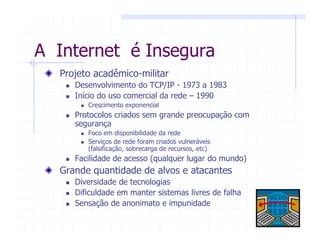 A Internet é Insegura
Projeto acadêmico-militar
Desenvolvimento do TCP/IP - 1973 a 1983
Início do uso comercial da rede – 1990
Crescimento exponencial
Protocolos criados sem grande preocupação com
segurança
Foco em disponibilidade da rede
Serviços de rede foram criados vulneráveis
(falsificação, sobrecarga de recursos, etc)
Facilidade de acesso (qualquer lugar do mundo)
Grande quantidade de alvos e atacantes
Diversidade de tecnologias
Dificuldade em manter sistemas livres de falha
Sensação de anonimato e impunidade
 