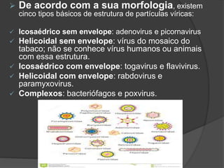  De acordo com a sua morfologia, existem
cinco tipos básicos de estrutura de partículas víricas:
 Icosaédrico sem envelope: adenovirus e picornavirus
 Helicoidal sem envelope: vírus do mosaico do
tabaco; não se conhece vírus humanos ou animais
com essa estrutura.
 Icosaédrico com envelope: togavirus e flavivirus.
 Helicoidal com envelope: rabdovirus e
paramyxovirus.
 Complexos: bacteriófagos e poxvirus.
 