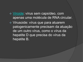  Viroide: vírus sem capsídeo, com
apenas uma molécula de RNA circular.
 Virusoide: vírus que para atuarem
patogenicamente precisam da atuação
de um outro vírus, como o vírus da
hepatite D que precisa do vírus da
hepatite B.
 