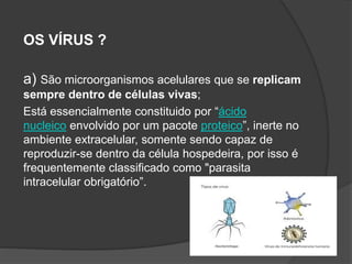 OS VÍRUS ?
a) São microorganismos acelulares que se replicam
sempre dentro de células vivas;
Está essencialmente constituido por “ácido
nucleico envolvido por um pacote proteico”, inerte no
ambiente extracelular, somente sendo capaz de
reproduzir-se dentro da célula hospedeira, por isso é
frequentemente classificado como "parasita
intracelular obrigatório”.
 