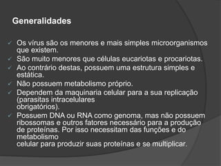 Generalidades
 Os vírus são os menores e mais simples microorganismos
que existem.
 São muito menores que células eucariotas e procariotas.
 Ao contrário destas, possuem uma estrutura simples e
estática.
 Não possuem metabolismo próprio.
 Dependem da maquinaria celular para a sua replicação
(parasitas intracelulares
obrigatórios).
 Possuem DNA ou RNA como genoma, mas não possuem
ribossomas e outros fatores necessário para a produção
de proteínas. Por isso necessitam das funções e do
metabolismo
celular para produzir suas proteínas e se multiplicar.
 
