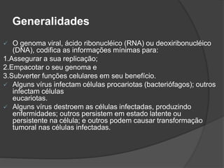 Generalidades
 O genoma viral, ácido ribonucléico (RNA) ou deoxiribonucléico
(DNA), codifica as informações mínimas para:
1.Assegurar a sua replicação;
2.Empacotar o seu genoma e
3.Subverter funções celulares em seu benefício.
 Alguns vírus infectam células procariotas (bacteriófagos); outros
infectam células
eucariotas.
 Alguns vírus destroem as células infectadas, produzindo
enfermidades; outros persistem em estado latente ou
persistente na célula; e outros podem causar transformação
tumoral nas células infectadas.
 