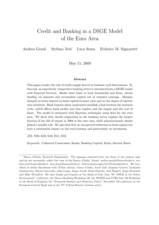 Credit and Banking in a DSGE Model
                         of the Euro Area
   Andrea Gerali           Stefano Neri          Luca Sessa          Federico M. Signoretti∗


                                          May 11, 2009



                                              Abstract
       This paper studies the role of credit-supply factors in business cycle ﬂuctuations. To
       this end, an imperfectly competitive banking sector is introduced into a DGSE model
       with ﬁnancial frictions. Banks issue loans to both households and ﬁrms, obtain
       funding via deposits and accumulate capital out of retained earnings. Margins
       charged on loans depend on bank capital-to-asset ratio and on the degree of interest
       rate stickiness. Bank balance-sheet constraints establish a link between the business
       cycle, which aﬀects bank proﬁts and thus capital, and the supply and the cost of
       loans. The model is estimated with Bayesian techniques using data for the euro
       area. We show that shocks originating in the banking sector explain the largest
       fraction of the fall of output in 2008 in the euro area, while macroeconomic shocks
       played a smaller role. We also ﬁnd that an unexpected reduction in bank capital can
       have a substantial impact on the real economy and particularly on investment.

       JEL: E30; E32; E43; E51; E52;

       Keywords: Collateral Constraints; Banks; Banking Capital; Sticky Interest Rates.



   ∗
    Banca d’Italia, Research Department. The opinions expressed here are those of the authors only
and do not necessarily reﬂect the view of the Banca d’Italia. Email: andrea.gerali@bancaditalia.it; ste-
fano.neri@bancaditalia.it; luca.sessa@bancaditalia.it; federicomaria.signoretti@bancaditalia.it. We ben-
eﬁted of useful discussions with Tobias Adrian, Vasco C´rdia, Jordi Gal´ Eugenio Gaiotti, Leonardo
                                                            u               ı,
Gambacorta, Matteo Iacoviello, John Leahy, Jesper Lind´, Fabio Panetta, Anti Ripatti, Argia Sbordone
                                                          e
and Mike Woodford. We also thanks participants at the Bank of Italy June ’08 “DSGE in the Policy
Environment” conference, the Macro Modeling Workshop ’08, the WGEM and CCBS July ’08 Workshop
at the Bank of England, the “Financial Markets and Monetary Policy” December ’08 conference at the
European Central Bank and at the NY Federal Reserve seminar series.
 