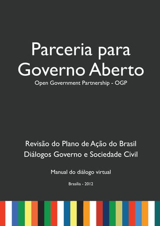 Parceria para
Governo Aberto
   Open Government Partnership - OGP




Revisão do Plano de Ação do Brasil
Diálogos Governo e Sociedade Civil

        Manual do diálogo virtual
               Brasília - 2012
 