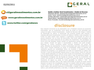 Gestão e Análise: Geral Investimentos | Gestão de RecursosAlessandro Barreto: alessandrobarreto@geralinvestimentos.com.brIvanor Torres: ivanortorres@geralinvestimentos.com.brDenilson Alencastro: denilsonalencastro@geralinvestimentos.com.brRaquel Aldana: raquelaldana@geralinvestimentos.com.brBruno Fernandes: brunofernandes@geralinvestimentos.com.brEste material é fornecido ao seu destinatário com a finalidade exclusiva de apresentar informações, não se constituindo numa oferta de venda ou uma solicitação para compra de ações. A Geral Investimentos - Gestão de Recursos não integra o sistema de distribuição de valores. A distribuição dos produtos geridos pela empresa é realizada pela Geral Investimentos Corretora de Valores e Câmbio e seus prepostos. Os fundos de ações podem estar expostos à significativa concentração em ativos de poucos emissores, com os riscos daí decorrentes. Este fundo utiliza estratégias com derivativos como parte integrante de sua política de investimento. Tais estratégias, da forma como são adotadas, podem resultar em significativas perdas patrimoniais para seus cotistas. Investir em ações é recomendado a clientes com perfil arrojado. Mudanças no cenário econômico podem acarretar oscilações nos preços das ações, afetando seu desempenho. O prazo recomendado para este investimento é de longo prazo. Produto destinado ao varejo. A rentabilidade obtida no passado não representa garantia de rentabilidade futura. Ao investidor é obrigatória a leitura cuidadosa do prospecto e do regulamento do fundo de investimento ao aplicar seus recursos. A taxa de administração exposta acima é a taxa mínima, tendo em vista que o fundo admite aplicações em cotas de outros fundos de investimento, fica instituída a taxa de administração máxima de 3% ao ano sobre o valor do patrimônio líquido.  As rentabilidades divulgadas não são líquidas de impostos. Fundos de investimento não contam com garantia do administrador do fundo, do gestor da carteira, de qualquer mecanismo de seguro ou, ainda, do fundo garantidor de créditos – FGC.  Em atendimento à Instrução CVM nº 465, desde 02/05/2008, os fundos de renda variável deixaram de apurar sua rentabilidade com base na cotação média das ações e passou a fazê-lo com base na cotação de fechamento. Assim comparações de rentabilidade devem utilizar, para períodos anteriores a 02/05/2008, a cotação média dos índices de ações e, para períodos posteriores a esta data, a cotação de fechamento.