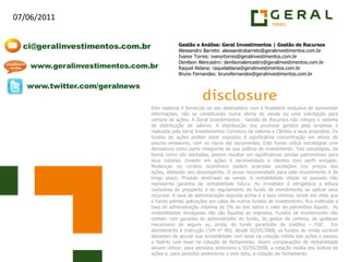 Gestão e Análise: Geral Investimentos | Gestão de RecursosAlessandro Barreto: alessandrobarreto@geralinvestimentos.com.brIvanor Torres: ivanortorres@geralinvestimentos.com.brDenilson Alencastro: denilsonalencastro@geralinvestimentos.com.brRaquel Aldana: raquelaldana@geralinvestimentos.com.brBruno Fernandes: brunofernandes@geralinvestimentos.com.brEste material é fornecido ao seu destinatário com a finalidade exclusiva de apresentar informações, não se constituindo numa oferta de venda ou uma solicitação para compra de ações. A Geral Investimentos - Gestão de Recursos não integra o sistema de distribuição de valores. A distribuição dos produtos geridos pela empresa é realizada pela Geral Investimentos Corretora de Valores e Câmbio e seus prepostos. Os fundos de ações podem estar expostos à significativa concentração em ativos de poucos emissores, com os riscos daí decorrentes. Este fundo utiliza estratégias com derivativos como parte integrante de sua política de investimento. Tais estratégias, da forma como são adotadas, podem resultar em significativas perdas patrimoniais para seus cotistas. Investir em ações é recomendado a clientes com perfil arrojado. Mudanças no cenário econômico podem acarretar oscilações nos preços das ações, afetando seu desempenho. O prazo recomendado para este investimento é de longo prazo. Produto destinado ao varejo. A rentabilidade obtida no passado não representa garantia de rentabilidade futura. Ao investidor é obrigatória a leitura cuidadosa do prospecto e do regulamento do fundo de investimento ao aplicar seus recursos. A taxa de administração exposta acima é a taxa mínima, tendo em vista que o fundo admite aplicações em cotas de outros fundos de investimento, fica instituída a taxa de administração máxima de 3% ao ano sobre o valor do patrimônio líquido.  As rentabilidades divulgadas não são líquidas de impostos. Fundos de investimento não contam com garantia do administrador do fundo, do gestor da carteira, de qualquer mecanismo de seguro ou, ainda, do fundo garantidor de créditos – FGC.  Em atendimento à Instrução CVM nº 465, desde 02/05/2008, os fundos de renda variável deixaram de apurar sua rentabilidade com base na cotação média das ações e passou a fazê-lo com base na cotação de fechamento. Assim comparações de rentabilidade devem utilizar, para períodos anteriores a 02/05/2008, a cotação média dos índices de ações e, para períodos posteriores a esta data, a cotação de fechamento.