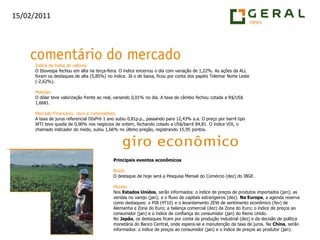 Índice da bolsa de valores:O Ibovespa fechou em alta na terça-feira. O índice encerrou o dia com variação de 1,22%. As ações da ALL foram os destaques de alta (5,85%) no índice. Já o de baixa, ficou por conta dos papéis Telemar Norte Leste (-2,62%).Moedas:O dólar teve valorização frente ao real, variando 0,01% no dia. A taxa de câmbio fechou cotada a R$/US$ 1,6681.Mercado Financeiro, risco e commodities:A taxa de juros referencial DIxPré 1 ano subiu 0,81p.p., passando para 12,43% a.a. O preço por barril tipo WTI teve queda de 0,90% nos negócios de ontem, fechando cotado a US$/barril 84,81. O índice VIX, o chamado indicador do medo, subiu 1,66% no último pregão, registrando 15,95 pontos.Principais eventos econômicosBrasil:O destaque de hoje será a Pesquisa Mensal do Comércio (dez) do IBGE.Mundo:Nos Estados Unidos, serão informados: o índice de preços de produtos importados (jan); as vendas no varejo (jan); e o fluxo de capitais estrangeiros (dez). Na Europa, a agenda reserva como destaques: o PIB (4T10) e o levantamento ZEW de sentimento econômico (fev) de Alemanha e Zona do Euro; a balança comercial (dez) da Zona do Euro; o índice de preços ao consumidor (jan) e o índice de confiança do consumidor (jan) do Reino Unido.No Japão, os destaques ficam por conta da produção industrial (dez) e da decisão de política monetária do Banco Central, onde espera-se a manutenção da taxa de juros. Na China, serão informados: o índice de preços ao consumidor (jan) e o índice de preços ao produtor (jan).