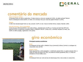 Índice da bolsa de valores:O Ibovespa fechou em alta na sexta-feira. O índice encerrou o dia com variação de 0,34%. As ações da Brasil Telecom foram os destaques de alta (8,02%) no índice. Já o de baixa, ficou por conta dos papéis Embraer (-5,25%).Moedas:O dólar teve desvalorização frente ao real, variando -0,07% no dia. A taxa de câmbio fechou cotada a R$/US$ 1,6581.Mercado Financeiro, risco e commodities:A taxa de juros referencial DIxPré 1 ano subiu 0,25p.p., passando para 12,24% a.a. O preço por barril tipo WTI teve baixa de 0,19% na sexta-feira, fechando cotado a US$/barril 105,40. O índice VIX, o chamado indicador do medo, caiu 0,50% no último pregão, registrando 17,91 pontos.Principais eventos econômicosBrasil:Os destaques de hoje serão o Relatório Focus (semanal) do Banco Central e a sondagem do consumidor (mar) da FGV.Estados Unidos:Nesta segunda-feira, serão divulgados: o rendimento pessoal (fev); os gastos pessoais (fev); o núcleo do índice de preços PCE (fev); as vendas de imóveis pendentes (fev); e o índice de atividade do Fed de Dallas (mar).Japão:Os destaques ficam por conta da taxa de desemprego (fev) e das vendas no varejo (fev).