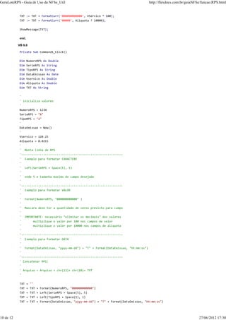 TXT := TXT + FormatCurr('000000000000', VServico * 100);
TXT := TXT + FormatCurr('00000', Aliquota * 10000);
ShowMessage(TXT);
end;
VB 6.0
Private Sub Command1_Click()
Dim NumeroRPS As Double
Dim SerieRPS As String
Dim TipoRPS As String
Dim DataEmissao As Date
Dim Vservico As Double
Dim Aliquota As Double
Dim TXT As String
'
' inicializa valores
'
NumeroRPS = 1234
SerieRPS = "A"
TipoRPS = "1"
'
DataEmissao = Now()
'
Vservico = 120.25
Aliquota = 0.0215
'
' Monta linha de RPS
'------------------------------------------------------------
' Exemplo para formatar CARACTERE
'
' Left(SerieRPS + Space(5), 5)
'
' onde 5 e tamanha maximo do campo desejado
'
'------------------------------------------------------------
' Exemplo para formatar VALOR
'
' Format(NumeroRPS, "000000000000" )
'
' Mascara deve ter a quantidade de zeros previsto para campo
'
' IMPORTANTE: necessário "eliminar os decimais" dos valores
' multiplique o valor por 100 nos campos de valor
' multiplique o valor por 10000 nos campos de aliquota
'
'------------------------------------------------------------
' Exemplo para formatar DATA
'
' Format(DataEmissao, "yyyy-mm-dd") + "T" + Format(DataEmissao, "hh:mm:ss")
'
'------------------------------------------------------------
' Concatenar RPS:
'
' Arquivo = Arquivo + chr(13)+ chr(10)+ TXT
'
TXT = ""
TXT = TXT + Format(NumeroRPS, "000000000000")
TXT = TXT + Left(SerieRPS + Space(5), 5)
TXT = TXT + Left(TipoRPS + Space(1), 1)
TXT = TXT + Format(DataEmissao, "yyyy-mm-dd") + "T" + Format(DataEmissao, "hh:mm:ss")
GeraLoteRPS - Guia de Uso da NFSe_Util http://flexdocs.com.br/guiaNFSe/funcao.RPS.html
10 de 12 27/06/2012 17:30
 