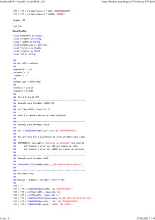 TXT = TXT + Format(Vservico * 100, "000000000000")
TXT = TXT + Format(Aliquota * 10000, "00000")
MsgBox TXT
End Sub
Visual FoxPro
Local NumeroRPS as Double
Local SerieRPS as String
Local TipoRPS as String
Local DataEmissao as DateTime
Local Vservico as Double
Local Aliquota as Short
Local TXT as String
&&
&& inicializa valores
&&
NumeroRPS = 1234
SerieRPS = "A"
TipoRPS = "1"
&&
DataEmissao = DATETIME()
&&
Vservico = 120.25
Aliquota = 0.0215
&&
&& Monta linha de RPS
&&------------------------------------------------------------
&& Exemplo para formatar CARACTERE
&&
&& Left(SerieRPS + Space(5), 5)
&&
&& onde 5 e tamanha maximo do campo desejado
&&
&&------------------------------------------------------------
&& Exemplo para formatar VALOR
&&
&& TXT + TRANSFORM(Vservico * 100, "@L 999999999999")
&&
&& Mascara deve ter a quantidade de zeros previsto para campo
&&
&& IMPORTANTE: necessário "eliminar os decimais" dos valores
&& multiplique o valor por 100 nos campos de valor
&& multiplique o valor por 10000 nos campos de aliquota
&&
&&------------------------------------------------------------
&& Exemplo para formatar DATA
&&
&& TRANSFORM(TTOC(DataEmissao,1),"@R 9999-99-99T99:99:99")
&&
&&------------------------------------------------------------
&& Concatenar RPS:
&&
&& Arquivo = Arquivo + chr(13)+ chr(10)+ TXT
&&
TXT = ""
TXT = TXT + TRANSFORM(NumeroRPS, "@L 999999999999")
TXT = TXT + Left(SerieRPS + Space(5), 5)
TXT = TXT + Left(TipoRPS + Space(1), 1)
TXT = TXT + TRANSFORM(TTOC(DataEmissao,1),"@R 9999-99-99T99:99:99")
TXT = TXT + TRANSFORM(Vservico * 100, "@L 999999999999")
TXT = TXT + TRANSFORM(Aliquota * 10000, "@L 99999")
GeraLoteRPS - Guia de Uso da NFSe_Util http://flexdocs.com.br/guiaNFSe/funcao.RPS.html
11 de 12 27/06/2012 17:30
 