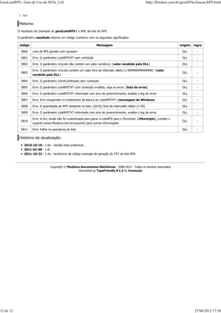 ? TXT
Retorno:
O resultado da chamada do geraLoteRPS é o XML de lote de RPS.
O parâmetro resultado retorna um código numérico com os seguintes significados:
código Mensagem origem regra
5800 Lote de RPS gerado com sucesso! DLL -
5801 Erro: O parâmetro LoteRPSTXT sem conteúdo DLL -
5802 Erro: O parâmetro nroLote não contém um valor numérico: [valor recebido pela DLL] DLL -
5803
Erro: O parâmetro nroLote contém um valor fora do intervalo válido (1-999999999999999): [valor
recebido pela DLL]
DLL -
5804 Erro: O parâmetro nomeCertificado sem conteúdo DLL -
5805 Erro: O parâmetro LoteRPSTXT com conteúdo inválido, veja os erros: [lista de erros] DLL -
5806 Erro: O parâmetro LoteRPSTXT informado com erro de preenchimento, analise o log de erros DLL -
5807 Erro: Erro inesperado no tratamento da leitura do LoteRPSTXT: [mensagem do Windows DLL -
5808 Erro: A quantidade de RPS existente no lote: [{0:0}] fora do intervadlo válido (1-50) DLL -
5809 Erro: O parâmetro LoteRPSTXT informado com erro de preenchimento, analise o log de erros DLL -
5810
Erro: A DLL ainda não foi customizada para gerar o LoteRPS para o Município: [cMunicipio], contate o
suporte (www.flexdocs.com.br/suporte) para outras informações
DLL -
5811 Erro: Falha na assinatura do lote DLL -
Histórico de atualização:
2010-10-18 - 1.0e - Versão beta preliminar.
2011-01-08 - 1.0i
2011-10-22 - 1.4a - Acrésicmo de código exemplo de geração do TXT do lote RPS
Copyright © FlexDocs Documentos Eletrônicos - 2008-2012 - Todos os direitos reservados
Generated by TypeFriendly 0.1.3 by Invenzzia
GeraLoteRPS - Guia de Uso da NFSe_Util http://flexdocs.com.br/guiaNFSe/funcao.RPS.html
12 de 12 27/06/2012 17:30
 