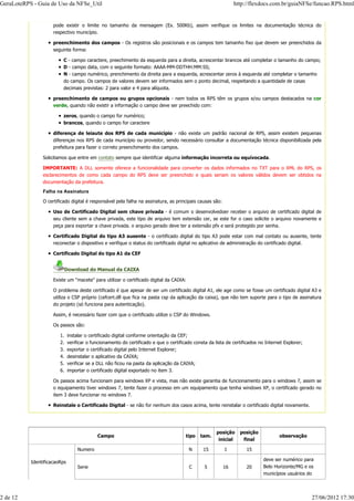 pode existir o limite no tamanho da mensagem (Ex. 500Kb), assim verifique os limites na documentação técnica do
respectivo município.
preenchimento dos campos - Os registros são posicionais e os campos tem tamanho fixo que devem ser preenchidos da
seguinte forma:
C - campo caractere, preechimento da esquerda para a direita, acrescentar brancos até completar o tamanho do campo;
D - campo data, com o seguinte formato: AAAA-MM-DDTHH:MM:SS;
N - campo numérico, prenchimento da direita para a esquerda, acrescentar zeros à esquerda até completar o tamanho
do campo. Os campos de valores devem ser informados sem o ponto decimal, respeitando a quantidade de casas
decimais previstas: 2 para valor e 4 para alíquota.
preenchimento de campos ou grupos opcionais - nem todos os RPS têm os grupos e/ou campos destacados na cor
verde, quando não existir a informação o campo deve ser preechido com:
zeros, quando o campo for numérico;
brancos, quando o campo for caractere
diferença de leiaute dos RPS de cada município - não existe um padrão nacional de RPS, assim existem pequenas
diferenças nos RPS de cada município ou provedor, sendo necessário consultar a documentação técnica disponibilizada pela
prefeitura para fazer o correto preenchimento dos campos.
Solicitamos que entre em contato sempre que identificar alguma informação incorreta ou equívocada.
IMPORTANTE: A DLL somente oferece a funcionalidade para converter os dados informados no TXT para o XML do RPS, os
esclarecimentos de como cada campo do RPS deve ser preenchido e quais seriam os valores válidos devem ser obtidos na
documentação da prefeitura.
Falha na Assinatura
O certificado digital é responsável pela falha na assinatura, as principais causas são:
Uso de Certificado Digital sem chave privada - é comum o desenvolvedoer receber o arquivo de certificado digital de
seu cliente sem a chave privada, este tipo de arquivo tem extensão cer, se este for o caso solicite o arquivo novamente e
peça para exportar a chave privada. o arquivo gerado deve ter a extensão pfx e será protegido por senha.
Certificado Digital do tipo A3 ausente - o certificado digital do tipo A3 pode estar com mal contato ou ausente, tente
reconectar o dispositivo e verifique o status do certificado digital no aplicativo de administração do certificado digital.
Certificado Digital do tipo A1 da CEF
Download do Manual da CAIXA
Existe um "macete" para utilizar o certificado digital da CAIXA:
O problema deste certificado é que apesar de ser um certificado digital A1, ele age como se fosse um certificado digital A3 e
utiliza o CSP próprio (cefcert.dll que fica na pasta csp da aplicação da caixa), que não tem suporte para o tipo de assinatura
do projeto (só funciona para autenticação).
Assim, é necessário fazer com que o certificado utilize o CSP do Windows.
Os passos são:
instalar o certificado digital conforme orientação da CEF;1.
verificar o funcionamento do certificado e que o certificado consta da lista de certificados no Internet Explorer;2.
exportar o certificado digital pelo Internet Explorer;3.
desinstalar o aplicativo da CAIXA;4.
verificar se a DLL não ficou na pasta da aplicação da CAIXA;5.
importar o certificado digital exportado no item 3.6.
Os passos acima funcionam para windows XP e vista, mas não existe garantia de funcionamento para o windows 7, assim se
o equipamento tiver windows 7, tente fazer o processo em um equipamento que tenha windows XP, o certificado gerado no
item 3 deve funcionar no windows 7.
Reinstale o Certificado Digital - se não for nenhum dos casos acima, tente reinstalar o certificado digital novamente.
Campo tipo tam.
posição
inicial
posição
final
observação
IdentificacaoRps
Numero N 15 1 15
Serie C 5 16 20
deve ser numérico para
Belo Horizonte/MG e os
municípios usuários do
GeraLoteRPS - Guia de Uso da NFSe_Util http://flexdocs.com.br/guiaNFSe/funcao.RPS.html
2 de 12 27/06/2012 17:30
 