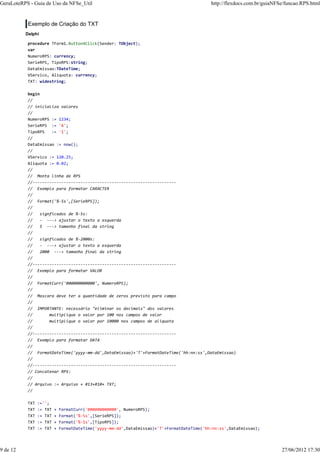 Exemplo de Criação do TXT
Delphi
procedure TForm1.Button4Click(Sender: TObject);
var
NumeroRPS: currency;
SerieRPS, TipoRPS:string;
DataEmissao:TDateTime;
VServico, Aliquota: currency;
TXT: widestring;
begin
//
// inicializa valores
//
NumeroRPS := 1234;
SerieRPS := 'A';
TipoRPS := '1';
//
DataEmissao := now();
//
VServico := 120.25;
Aliquota := 0.02;
//
// Monta linha de RPS
//------------------------------------------------------------
// Exemplo para formatar CARACTER
//
// Format('%-5s',[SerieRPS]);
//
// signficados de %-5s:
// - ---> ajustar o texto a esquerda
// 5 ---> tamanho final da string
//
// signficados de %-2000s:
// - ---> ajustar o texto a esquerda
// 2000 ---> tamanho final da string
//
//------------------------------------------------------------
// Exemplo para formatar VALOR
//
// FormatCurr('000000000000', NumeroRPS);
//
// Mascara deve ter a quantidade de zeros previsto para campo
//
// IMPORTANTE: necessário "eliminar os decimais" dos valores
// multiplique o valor por 100 nos campos de valor
// multiplique o valor por 10000 nos campos de aliquota
//
//------------------------------------------------------------
// Exemplo para formatar DATA
//
// FormatDateTime('yyyy-mm-dd',DataEmissao)+'T'+FormatDateTime('hh:nn:ss',DataEmissao)
//
//------------------------------------------------------------
// Concatenar RPS:
//
// Arquivo := Arquivo + #13+#10+ TXT;
//
TXT :='';
TXT := TXT + FormatCurr('000000000000', NumeroRPS);
TXT := TXT + Format('%-5s',[SerieRPS]);
TXT := TXT + Format('%-1s',[TipoRPS]);
TXT := TXT + FormatDateTime('yyyy-mm-dd',DataEmissao)+'T'+FormatDateTime('hh:nn:ss',DataEmissao);
GeraLoteRPS - Guia de Uso da NFSe_Util http://flexdocs.com.br/guiaNFSe/funcao.RPS.html
9 de 12 27/06/2012 17:30
 