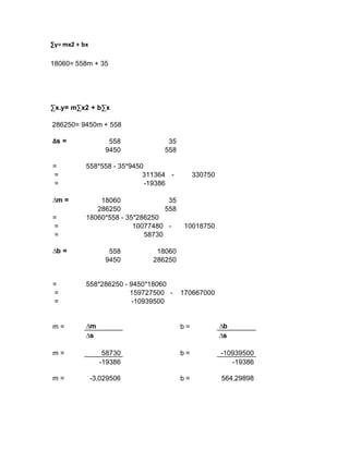 ∑y= mx2 + bx
18060= 558m + 35
∑x.y= m∑x2 + b∑x
286250= 9450m + 558
∆s = 558 35
9450 558
= 558*558 - 35*9450
= 311364 - 330750
= -19386
∆m = 18060 35
286250 558
= 18060*558 - 35*286250
= 10077480 - 10018750
= 58730
∆b = 558 18060
9450 286250
= 558*286250 - 9450*18060
= 159727500 - 170667000
= -10939500
m = ∆m b = ∆b
∆s ∆s
m = 58730 b = -10939500
-19386 -19386
m = -3,029506 b = 564,29898
 