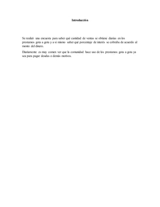 Introducción
Se realizó una encuesta para saber qué cantidad de ventas se obtiene diarias en los
prestamos gota a gota y a si mismo saber qué porcentaje de interés se cobraba de acuerdo al
monto del dinero.
Diariamente es muy comen ver que la comunidad hace uso de los prestamos gota a gota ya
sea para pagar deudas o demás motivos.
 