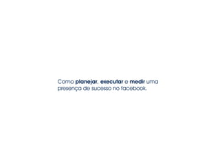 Como planejar, executar e medir uma
presença de sucesso no facebook.
 