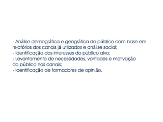 - Análise demográfica e geográfica do público com base em
relatórios dos canais já utilizados e análise social;
- Identificação dos interesses do público alvo;
- Levantamento de necessidades, vontades e motivação
do público nos canais;
- Identificação de formadores de opinião.
 