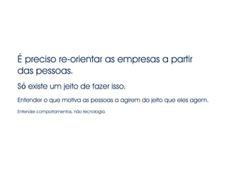 É preciso re-orientar as empresas a partir
das pessoas.
!
Só existe um jeito de fazer isso.
!
Entender o que motiva as pessoas a agirem do jeito que eles agem.
!
Entender comportamentos, não tecnologia.
 