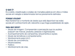 O QUE É?
É a coleta, classificação e análise de menções públicas em sites e mídias
sociais em relação a determinados termos previamente definidos.
!
PORQUE UTILIZAR?
Para transformar o montante de dados que está disponível nas redes
sociais em conhecimento útil, relevante e que traga possibilidade de ação.
!
PARA QUE SERVE?
• Estudo de imagem: Compreender a percepção que os usuários
possuem de marcas, produtos, pessoas e organizações;
• Acompanhamento de campanhas, lançamentos e ações;
• Estudo de temáticas e comportamento;
• Monitoramento para S.A.C;
• Estudo de concorrência;
• Influenciadores;
• Público;
• Monitoramento de crise.
 