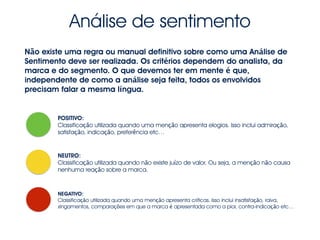 Análise de sentimento
Não existe uma regra ou manual definitivo sobre como uma Análise de
Sentimento deve ser realizada. Os critérios dependem do analista, da
marca e do segmento. O que devemos ter em mente é que,
independente de como a análise seja feita, todos os envolvidos
precisam falar a mesma língua.
POSITIVO:
Classificação utilizada quando uma menção apresenta elogios. Isso inclui admiração,
satisfação, indicação, preferência etc…
NEUTRO:
Classificação utilizada quando não existe juízo de valor. Ou seja, a menção não causa
nenhuma reação sobre a marca.
NEGATIVO:
Classificação utilizada quando uma menção apresenta críticas. Isso inclui insatisfação, raiva,
xingamentos, comparações em que a marca é apresentada como a pior, contra-indicação etc…
 