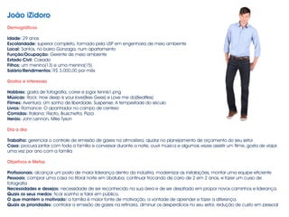 João iZidoro
!
Demográficos
!
Idade: 29 anos
Escolaridade: superior completo, formado pela USP em engenharia de meio ambiente
Local: Santos, no bairro Gonzaga, num apartamento
Função/Ocupação: Gerente de meio ambiente
Estado Civil: Casado
Filhos: um menino(13) e uma menina(15)
Salário/Rendimentos: R$ 3.000,00 por mês
!
Gostos e interesses
!
Hobbies: gosta de fotografia, correr e jogar tennis1.png
Músicas: Rock: How deep is your love(Bee Gees) e Love me do(Bealtles)
Filmes: Aventura: Um sonho de liberdade, Suspense: A tempestade do século
Livros: Romance: O apanhador no campo de centeio
Comidas: Italiana: Risoto, Bruschetta, Pizza
Heróis: John Lennon, Mike Tyson
!
Dia a dia
!
Trabalho: gerenciar o controle de emissão de gases na atmosfera, ajudar no planejamento de orçamento do seu setor
Casa: procura jantar com toda a família e conversar durante a noite, ouvir música e algumas vezes assistir um filme, gosta de viajar
uma vez por ano com a família
!
Objetivos e Metas
!
Profissionais: alcançar um posto de maior liderança dentro da indústria, modernizar as instalações, montar uma equipe eficiente
Pessoais: comprar uma casa no litoral norte em Ubatuba, continuar trocando de carro de 2 em 2 anos, e fazer um curso de
fotografia
Necessidades e desejos: necessidade de ser reconhecido na sua área e de ser desafiado em propor novos caminhos e liderança.
Quais os seus medos: ficar sozinho e falar em público.
O que mantém o motivado: a família é maior fonte de motivação, a vontade de aprender e fazer a diferença.
Quais as prioridades: controlar a emissão de gases na refinaria, diminuir os desperdícios no seu setor, redução de custo em pessoal
 