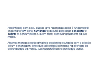 Para interagir com o seu público-alvo nas mídias sociais é fundamental
encontrar o tom certo, humanizar o discurso para atrair, conquistar e
inspirar os consumidores e, quem sabe, criar evangelizadores da sua
marca.
!
Algumas marcas já estão atingindo excelentes resultados com a criação
de um personagem, estes que são criados com base na definição da
personalidade da marca, suas características e identidade global.
 
