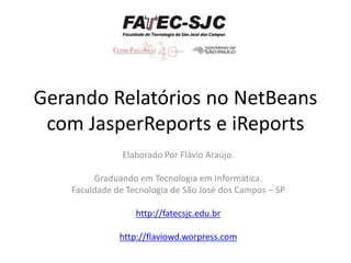 Gerando Relatórios no NetBeans
 com JasperReports e iReports
                Elaborado Por Flávio Araújo.

         Graduando em Tecnologia em Informática.
    Faculdade de Tecnologia de São José dos Campos – SP

                   http://fatecsjc.edu.br

               http://flaviowd.worpress.com
 