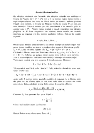 Gerando triângulos pitagóricos
Os triângulos pitagóricos, em Geometria, são triângulos retângulos que satisfazem o
teorema de Pitágoras (𝑎2
+ 𝑏2
= 𝑐2
), com a, b e c números inteiros. Iremos mostrar a
seguir um procedimento para, dado um número natural par qualquer, podemos gerar um
triângulo desta natureza. O teorema de Pitágoras trabalha no sistema R², ou seja, em
duas dimensões. Veremos também que este procedimento a ser mostrado pode se
estender para o 𝑅 𝑛
. Primeiro, vamos construir o modelo matemático para triângulos
pitagóricos no R². Para compreender este processo, vamos recordar um resultado
importante da sequencia (A) dos números quadrados perfeitos. Trata-se da seguinte
sequencia:
A = (1,4,9,16,25,36,49, ...)
Observe que a diferença entre um termo e seu anterior é sempre um número ímpar. Para
provar porque, considere um número 𝑎 𝑛 qualquer desta sequencia. O seu termo geral é
𝑎 𝑛 = 𝑛2
. Assim, seu termo seguinte será: 𝑎 𝑛+1 = (𝑛 + 1)2
= 𝑛2
+ 2𝑛 + 1.
Calculando a diferença entre estes dois termos, obtemos: 𝑎 𝑛+1 − 𝑎 𝑛 = 𝑛2
+ 2𝑛 + 1 −
𝑛2
= 2𝑛 + 1. Sabemos que qualquer número natural ímpar pode ser escrito na forma
2𝑛 + 1, o que comprova a veracidade dessa diferença ser sempre um número ímpar.
Vamos agora construir uma nova sequencia B formada por essas diferenças:
𝐵 = (2𝑛 + 1, 2𝑛 + 3, 2𝑛 + 5,… , 𝑏 𝑘)
Tal sequencia é uma PA de razão r igual a 2. Então, aplicando a fórmula do termo geral,
vamos concluir que:
𝑏 𝑘 = 2𝑛 + 1 + ( 𝑘 − 1). 2 = 2𝑛 + 1 + 2𝑘 − 2 = 2𝑛 + 2𝑘 − 1 = 𝟐( 𝒏 + 𝒌) − 𝟏
Assim, dado 2 números inteiros quadrados perfeitos da sequencia A, a diferença entre
eles pode ser um número ímpar ou uma soma deles caso os mesmos não forem
consecutivos. Então, calculando a soma destes termos da sequencia, obtemos:
𝑆 𝑘 =
[2𝑛 + 1 + 2( 𝑛 + 𝑘) − 1] 𝑘
2
= 𝒌(𝟐𝒏 + 𝒌)
Chamando 𝑆 𝑘 de r , podemos dizer que n é igual a:
𝑛 =
𝑟
2𝑘
−
𝑘
2
Como n é um número inteiro, devemos ter:
2k|r e 2|k
Ou seja, k deve ser um número par e divisor de
𝑟
2
.
 