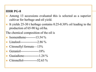 IIHR PG-8
 Among 13 accessions evaluated this is selected as a superior
cultivar for herbage and oil yield.
 It yields 25-30 t herbage contains 0.25-0.30% oil leading to the
production of 65-90 kg oil/ha.
The chemical composition of the oil is
 Isomenthone---------13.54 %
 Linalool----------------2.86 %
 Citronellyl formate—13%
 Geraniol-----------------18%
 Guaiadiene--------------1.24 %
 Citronellol-------------52.63 %
 