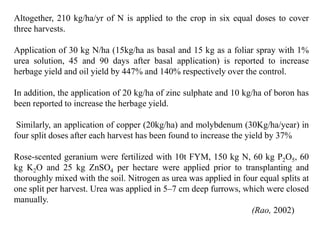 Altogether, 210 kg/ha/yr of N is applied to the crop in six equal doses to cover
three harvests.
Application of 30 kg N/ha (15kg/ha as basal and 15 kg as a foliar spray with 1%
urea solution, 45 and 90 days after basal application) is reported to increase
herbage yield and oil yield by 447% and 140% respectively over the control.
In addition, the application of 20 kg/ha of zinc sulphate and 10 kg/ha of boron has
been reported to increase the herbage yield.
Similarly, an application of copper (20kg/ha) and molybdenum (30Kg/ha/year) in
four split doses after each harvest has been found to increase the yield by 37%
Rose-scented geranium were fertilized with 10t FYM, 150 kg N, 60 kg P2O5, 60
kg K2O and 25 kg ZnSO4 per hectare were applied prior to transplanting and
thoroughly mixed with the soil. Nitrogen as urea was applied in four equal splits at
one split per harvest. Urea was applied in 5–7 cm deep furrows, which were closed
manually.
(Rao, 2002)
 