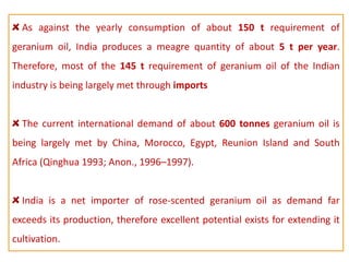 As against the yearly consumption of about 150 t requirement of
geranium oil, India produces a meagre quantity of about 5 t per year.
Therefore, most of the 145 t requirement of geranium oil of the Indian
industry is being largely met through imports
The current international demand of about 600 tonnes geranium oil is
being largely met by China, Morocco, Egypt, Reunion Island and South
Africa (Qinghua 1993; Anon., 1996–1997).
India is a net importer of rose-scented geranium oil as demand far
exceeds its production, therefore excellent potential exists for extending it
cultivation.
 