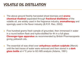 VOLATILE OIL DISTILLATION
 The above ground freshly harvested shoot biomass and aroma
chemical rhodinol separated through fractional distillation of the
volatile oil, are widely used in the fragrance industry, aromatherapy and
sparingly used in the flavor industry (B.R.R. Rao, 2002).
 Five hundred grams fresh sample of grounded, then immersed in water
in a round bottom flask and hydro-distilled for 4h in a full glass
Clevenger-type apparatus as recommended by British Pharmacopoeia
giving yellowish oils.
 The essential oil was dried over anhydrous sodium sulphate (Merck)
until the last traces of water were removed and then stored in a dark
glass bottle at 4 ºC prior to GC-MS analysis (Adams, 1991)
 