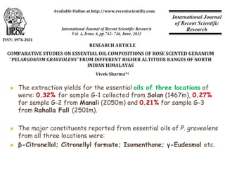  The extraction yields for the essential oils of three locations of
were: 0.32% for sample G-1 collected from Solan (1467m), 0.27%
for sample G-2 from Manali (2050m) and 0.21% for sample G-3
from Rahalla Fall (2501m).
 The major constituents reported from essential oils of P. graveolens
from all three locations were:
 β-Citronellol; Citronellyl formate; Isomenthone; γ-Eudesmol etc.
 