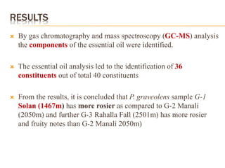 RESULTS
 By gas chromatography and mass spectroscopy (GC-MS) analysis
the components of the essential oil were identified.
 The essential oil analysis led to the identification of 36
constituents out of total 40 constituents
 From the results, it is concluded that P. graveolens sample G-1
Solan (1467m) has more rosier as compared to G-2 Manali
(2050m) and further G-3 Rahalla Fall (2501m) has more rosier
and fruity notes than G-2 Manali 2050m)
 