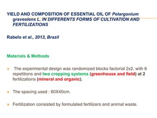 YIELD AND COMPOSITION OF ESSENTIAL OIL OF Pelargonium
graveolens L. IN DIFFERENTS FORMS OF CULTIVATION AND
FERTILIZATIONS
Rabelo et al., 2013, Brazil
Materials & Methods
 The experimental design was randomized blocks factorial 2x2, with 6
repetitions and two cropping systems (greenhouse and field) at 2
fertilizations (mineral and organic).
 The spacing used : 60X40cm.
 Fertilization consisted by formulated fertilizers and animal waste.
 