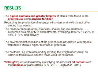 RESULTS
The higher biomass and greater heights of plants were found in the
greenhouse using organic fertilizer.
Regarding the production of essential oil content and yield did not differ
among treatments.
The mono-terpene geraniol, citronellol, linalool and iso-menthone
presented as a majority in all treatments, averaging 40-53%, 17-22%, 9-
12%, 6-13%, respectively.
The environmental conditions of the greenhouse associated with organic
fertilization showed higher biomass of geranium
The contents (%) were obtained by dividing the weight of essential oil
obtained from leaves and the mass used for extraction
Yield (g/m2) was calculated by multiplying the essential oil content with
the biomass of plants (Blank et al., 2012, Singh et al., 2011)
 