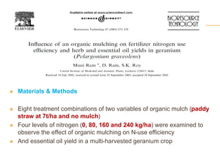  Materials & Methods
 Eight treatment combinations of two variables of organic mulch (paddy
straw at 7t/ha and no mulch)
 Four levels of nitrogen (0, 80, 160 and 240 kg/ha) were examined to
observe the effect of organic mulching on N-use efficiency
 And essential oil yield in a multi-harvested geranium crop
 