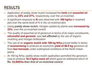 RESULTS
 Application of paddy straw mulch increased the herb and essential oil
yields by 23% and 27%, respectively, over the un-mulched.
 A significant response to N was observed with 160 kg/ha in mulched
plot over the same level of N in the un-mulched plot
 Using paddy straw mulch, nitrogen uptake by plants was increased by
33%, over the un-mulched control
 The quality of essential oil of geranium in terms of its major constituents,
citronellol and geraniol, was not affected by the use of organic
mulching and nitrogen fertilization
 The use of an organic mulch with 160 kg N/ha proved better in terms
of economising to produce an economic yield of 86.9 kg geranium oil
from two harvests under subtropical conditions of the North Indian
plains
 At 160 kg N/ha, paddy straw mulch application permitted the geranium
crop to produce 18.4 kg/ha more oil which gave an additional return of
Rs. 53,600/ha than that of un-mulched control
 