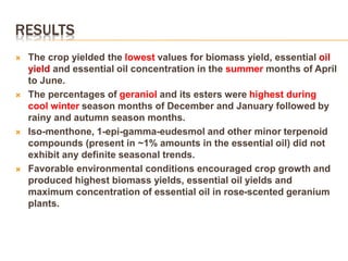 RESULTS
 The crop yielded the lowest values for biomass yield, essential oil
yield and essential oil concentration in the summer months of April
to June.
 The percentages of geraniol and its esters were highest during
cool winter season months of December and January followed by
rainy and autumn season months.
 Iso-menthone, 1-epi-gamma-eudesmol and other minor terpenoid
compounds (present in ~1% amounts in the essential oil) did not
exhibit any definite seasonal trends.
 Favorable environmental conditions encouraged crop growth and
produced highest biomass yields, essential oil yields and
maximum concentration of essential oil in rose-scented geranium
plants.
 