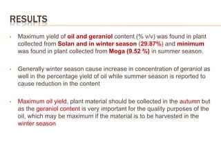 RESULTS
 Maximum yield of oil and geraniol content (% v/v) was found in plant
collected from Solan and in winter season (29.87%) and minimum
was found in plant collected from Moga (9.52 %) in summer season.
 Generally winter season cause increase in concentration of geraniol as
well in the percentage yield of oil while summer season is reported to
cause reduction in the content
 Maximum oil yield, plant material should be collected in the autumn but
as the geraniol content is very important for the quality purposes of the
oil, which may be maximum if the material is to be harvested in the
winter season
 