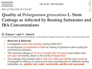  Materials & Methods
 investigated under mist chamber during 2009-2011
 to standardize concentration of IBA on rooting of geranium stem cutting for
commercial cultivation
 The terminal cuttings of 12-15 cm length with 3-5 leaves were taken from
one year old healthy plants in the month of September
 The cuttings were treated with 0, 500 and 1000 ppm IBA for one minute to
investigate its efficacy on rooting and shoot development in different rooting
substrates viz., garden soil, sand, vermiculite, perlite and coco-peat
 