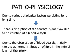 PATHO-PHYSIOLOGY
Due to various etiological factors persisting for a
long time
There is disruption of the cerebral blood flow due
to obstruction of a blood vessels
Due to the obstruction of blood vessels, initially
there is abnormal infiltration of lipid in the intimal
layer of the artery
 