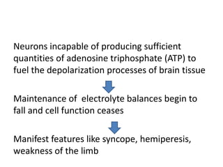Neurons incapable of producing sufficient
quantities of adenosine triphosphate (ATP) to
fuel the depolarization processes of brain tissue
Maintenance of electrolyte balances begin to
fall and cell function ceases
Manifest features like syncope, hemiperesis,
weakness of the limb
 