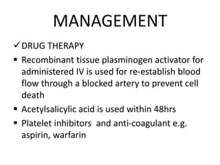 MANAGEMENT
DRUG THERAPY
 Recombinant tissue plasminogen activator for
administered IV is used for re-establish blood
flow through a blocked artery to prevent cell
death
 Acetylsalicylic acid is used within 48hrs
 Platelet inhibitors and anti-coagulant e.g.
aspirin, warfarin
 